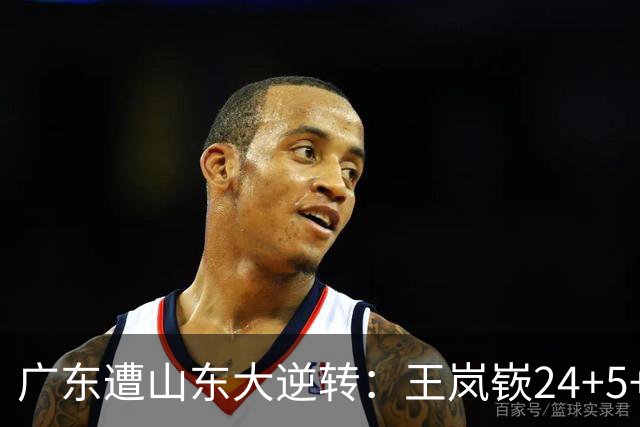 广东遭山东大逆转：王岚嵚24+5+7 胡明轩6中1总助攻超王仕鹏