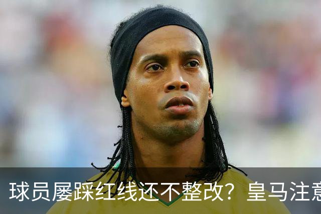 球员屡踩红线还不整改？皇马注意，你们正在透支中国市场最后耐心
