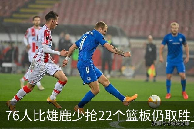 76人比雄鹿少抢22个篮板仍取胜 恩比德三双比肩巴克利 队史第四多