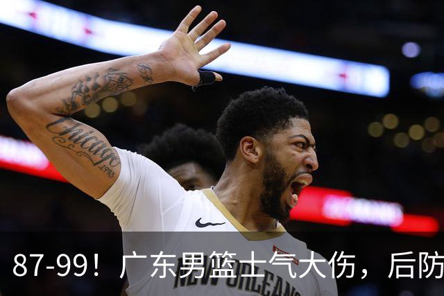 87-99！广东男篮士气大伤，后防问题大，球迷点名博日奇表现糟糕