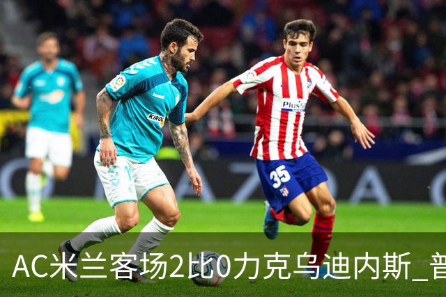 AC米兰客场2比0力克乌迪内斯 普利西奇闪击哈钦森收获处子球